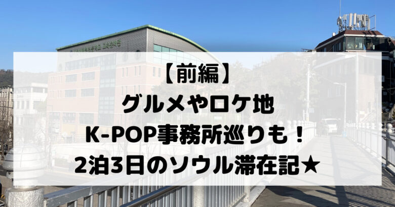 【前編】 グルメやロケ地 K-POP事務所巡りも！ 2泊3日のソウル滞在記★