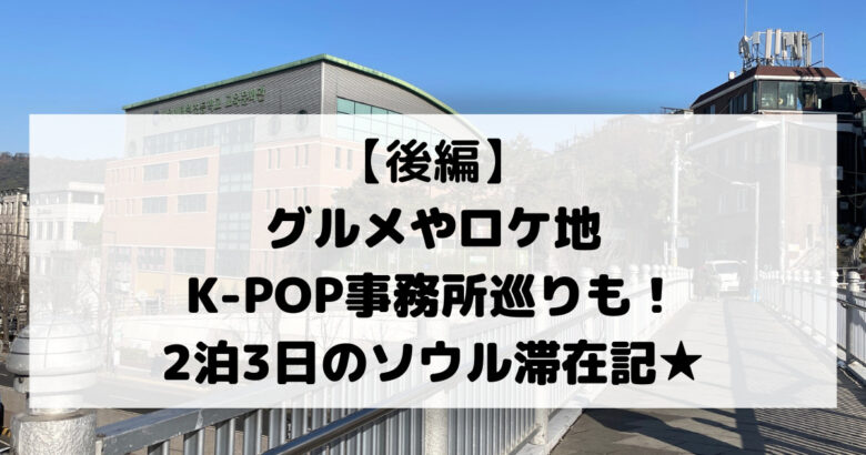 【後編】 グルメやロケ地 K-POP事務所巡りも！ 2泊3日のソウル滞在記★